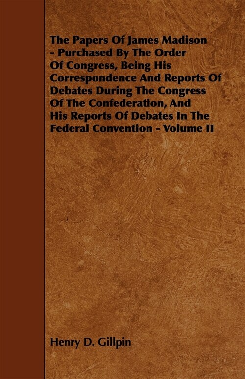 The Papers Of James Madison - Purchased By The Order Of Congress, Being His Correspondence And Reports Of Debates During The Congress Of The Confedera (Paperback)