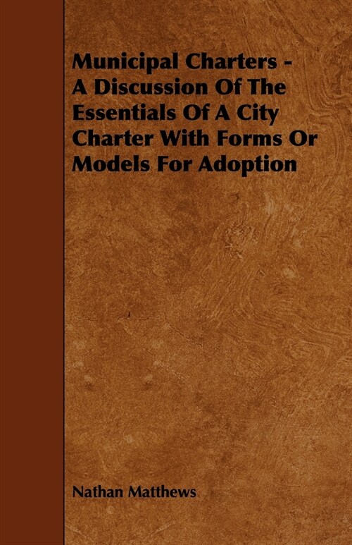 Municipal Charters - A Discussion of the Essentials of a City Charter with Forms or Models for Adoption (Paperback)