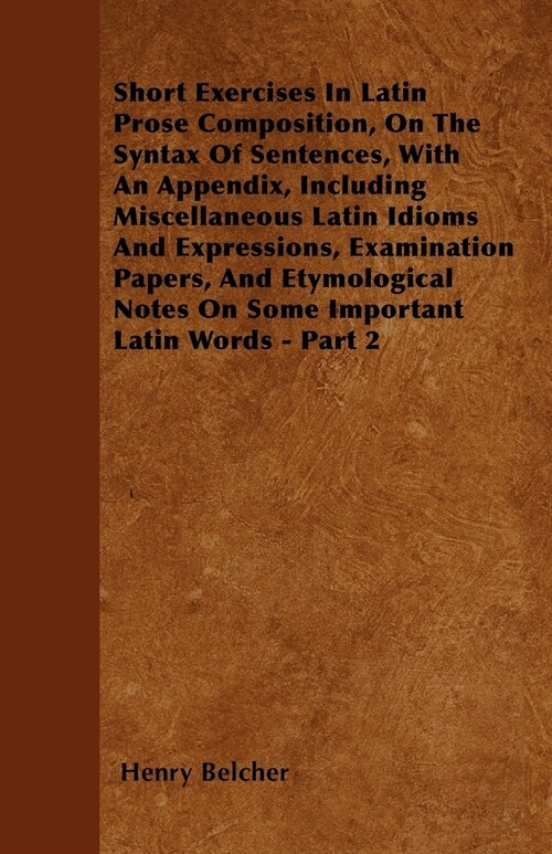 Short Exercises In Latin Prose Composition, On The Syntax Of Sentences, With An Appendix, Including Miscellaneous Latin Idioms And Expressions, Examin (Paperback)