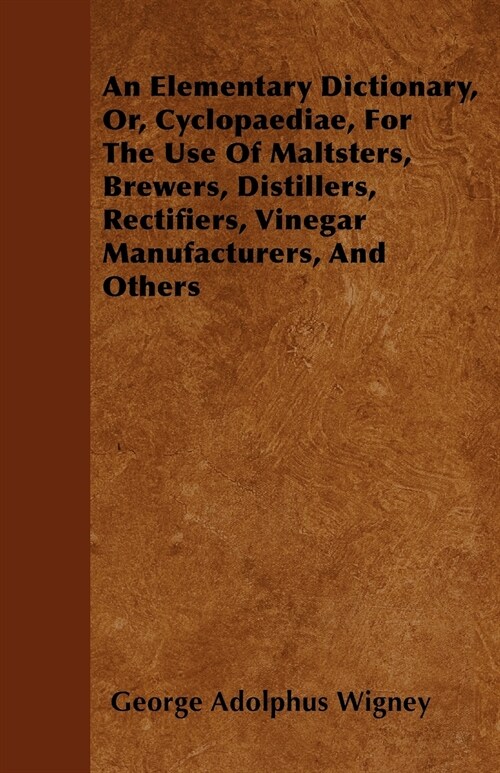 An Elementary Dictionary, Or, Cyclopaediae, For The Use Of Maltsters, Brewers, Distillers, Rectifiers, Vinegar Manufacturers, And Others (Paperback)