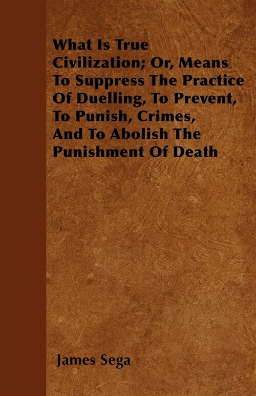 What Is True Civilization; Or, Means To Suppress The Practice Of Duelling, To Prevent, To Punish, Crimes, And To Abolish The Punishment Of Death (Paperback)