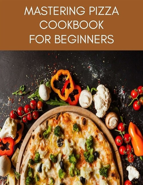 MASTERING PIZZA Cookbook For Beginners: Easy Recipes and Techniques, Popular and Delicious Restaurant Pizza Recipes at Home (Paperback)