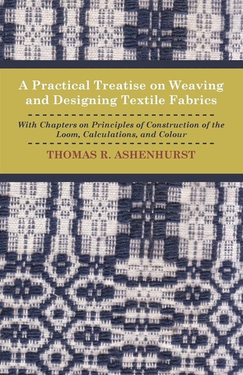 A Practical Treatise on Weaving and Designing Textile Fabrics - With Chapters on Principles of Construction of the Loom, Calculations, and Colour (Paperback)