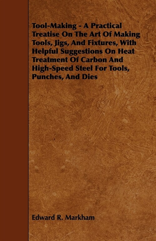 Tool-Making - A Practical Treatise on the Art of Making Tools, Jigs, and Fixtures, with Helpful Suggestions on Heat Treatment of Carbon and High-Speed (Paperback)
