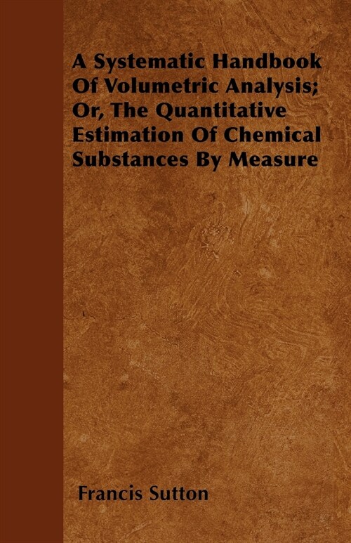 A Systematic Handbook Of Volumetric Analysis; Or, The Quantitative Estimation Of Chemical Substances By Measure (Paperback)