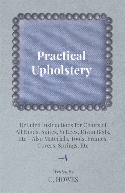 Practical Upholstery - Detailed Instructions for Chairs of All Kinds, Suites, Settees, Divan Beds, Etc - Also Materials, Tools, Frames, Covers, Spring (Paperback)