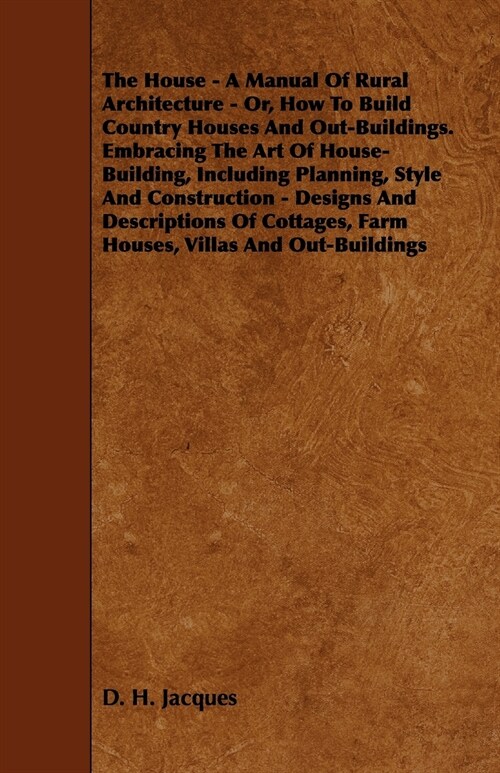 The House - A Manual of Rural Architecture - Or, How to Build Country Houses and Out-Buildings. Embracing the Art of House-Building, Including Plannin (Paperback)