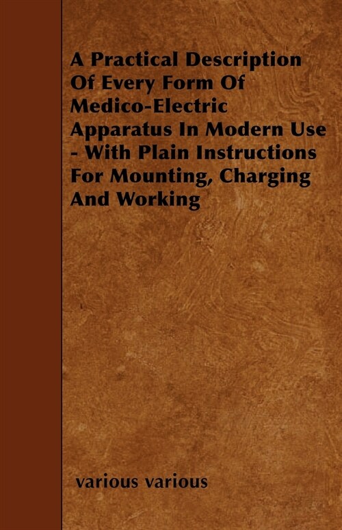 A Practical Description Of Every Form Of Medico-Electric Apparatus In Modern Use - With Plain Instructions For Mounting, Charging And Working (Paperback)