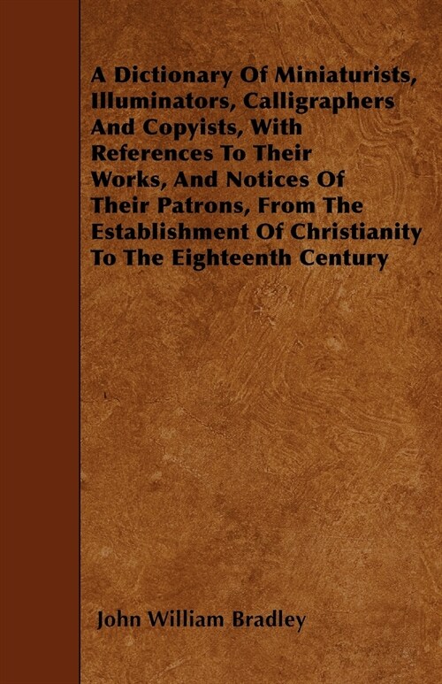 A Dictionary of Miniaturists, Illuminators, Calligraphers and Copyists, with References to Their Works, and Notices of Their Patrons, from the Estab (Paperback)