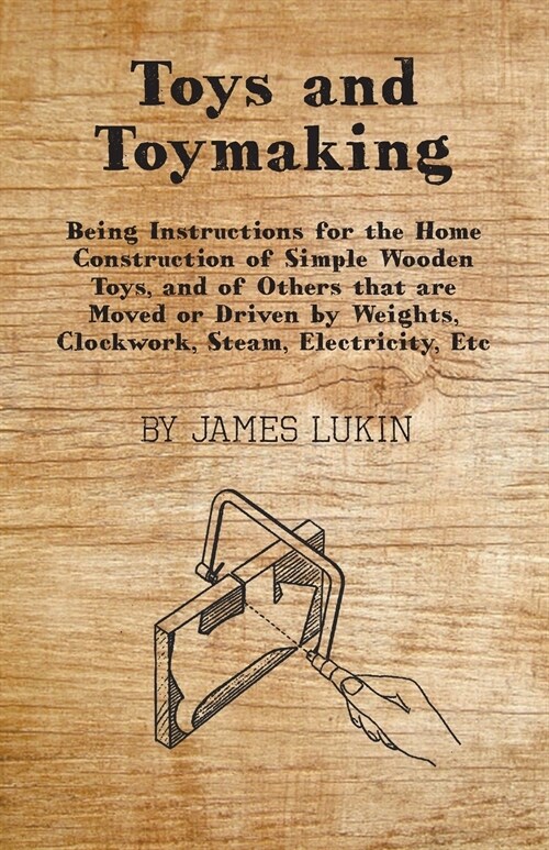 Toys and Toymaking - Being Instructions for the Home Construction of Simple Wooden Toys, and of Others that are Moved or Driven by Weights, Clockwork, (Paperback)