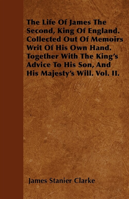 The Life Of James The Second, King Of England. Collected Out Of Memoirs Writ Of His Own Hand. Together With The Kings Advice To His Son, And His Maje (Paperback)