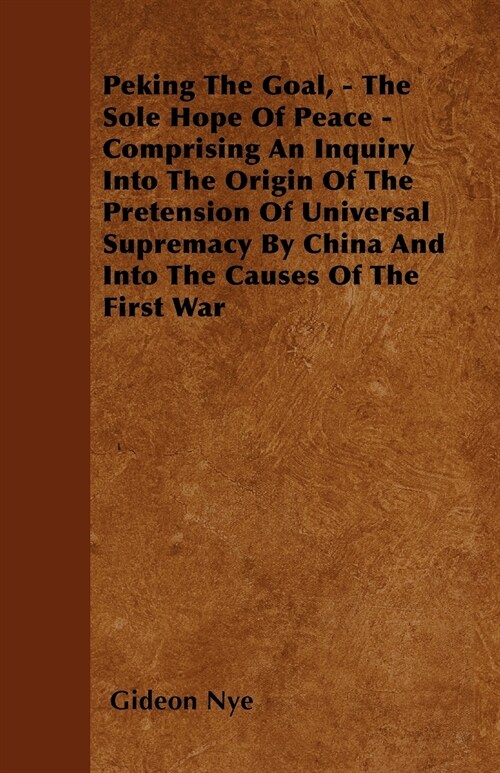 Peking The Goal, - The Sole Hope Of Peace - Comprising An Inquiry Into The Origin Of The Pretension Of Universal Supremacy By China And Into The Cause (Paperback)