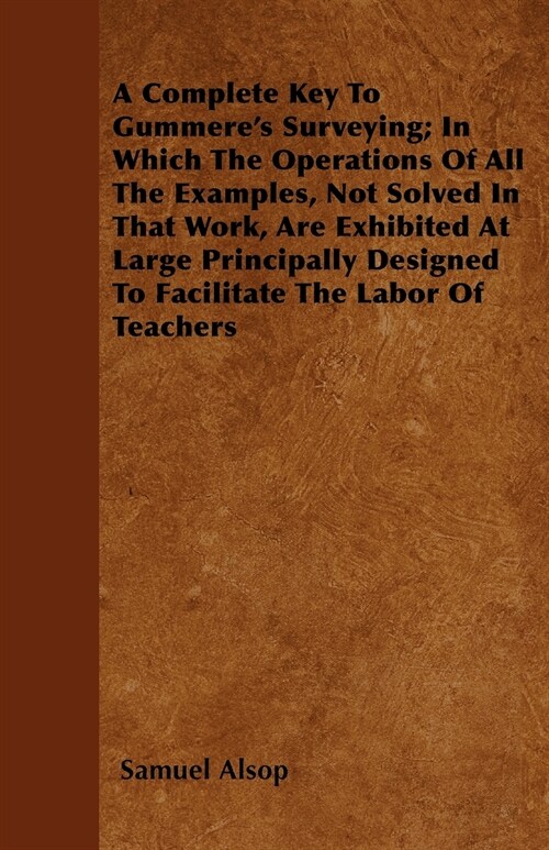 A Complete Key To Gummeres Surveying; In Which The Operations Of All The Examples, Not Solved In That Work, Are Exhibited At Large Principally Design (Paperback)