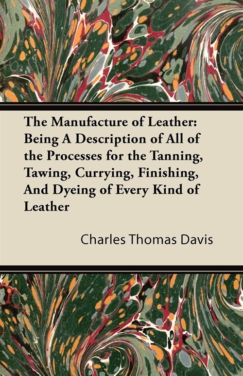 The Manufacture of Leather: Being a Description of All of the Processes for the Tanning, Tawing, Currying, Finishing, and Dyeing of Every Kind of Leat (Paperback)