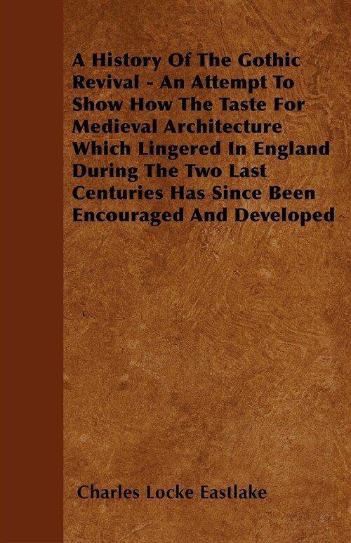 A History Of The Gothic Revival - An Attempt To Show How The Taste For Medieval Architecture Which Lingered In England During The Two Last Centuries H (Paperback)