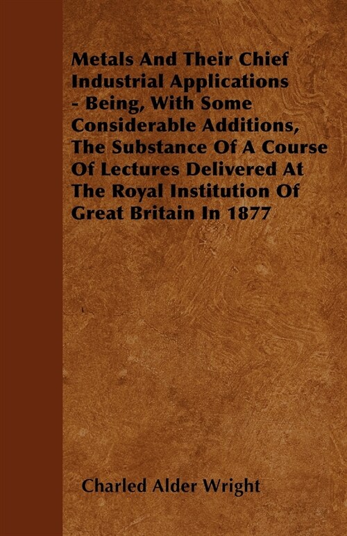 Metals And Their Chief Industrial Applications - Being, With Some Considerable Additions, The Substance Of A Course Of Lectures Delivered At The Royal (Paperback)