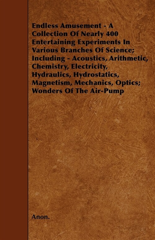 Endless Amusement - A Collection Of Nearly 400 Entertaining Experiments In Various Branches Of Science; Including - Acoustics, Arithmetic, Chemistry,  (Paperback)