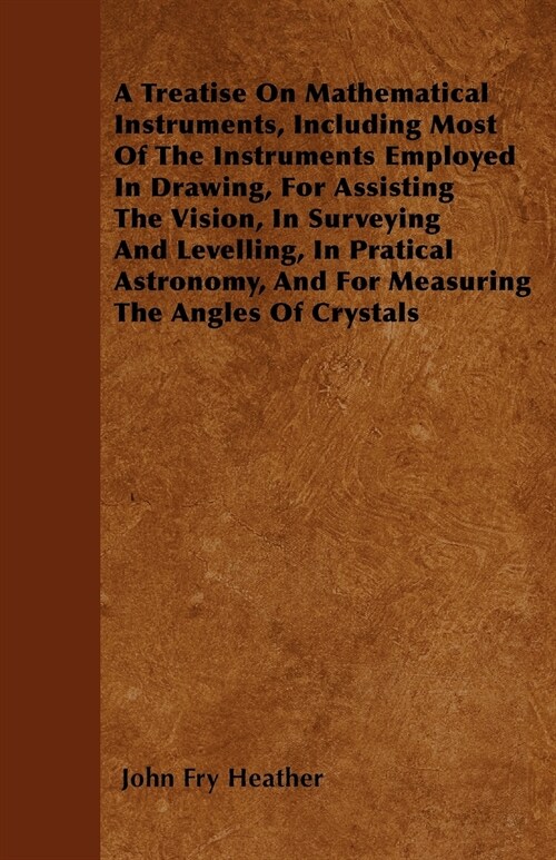 A Treatise On Mathematical Instruments, Including Most Of The Instruments Employed In Drawing, For Assisting The Vision, In Surveying And Levelling, I (Paperback)