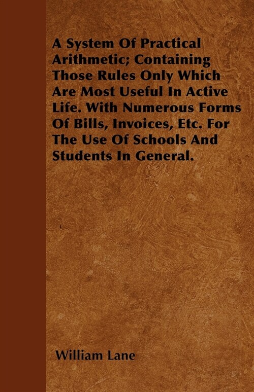 A System Of Practical Arithmetic; Containing Those Rules Only Which Are Most Useful In Active Life. With Numerous Forms Of Bills, Invoices, Etc. For T (Paperback)