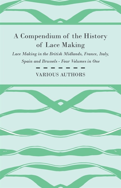 A Compendium of the History of Lace Making - Lace Making in the British Midlands, France, Italy, Spain and Brussels - Four Volumes in One (Paperback)