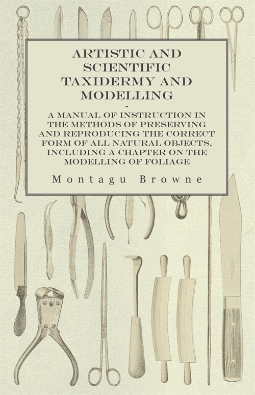 Artistic and Scientific Taxidermy and Modelling - A Manual of Instruction in the Methods of Preserving and Reproducing the Correct Form of All Natural (Paperback)