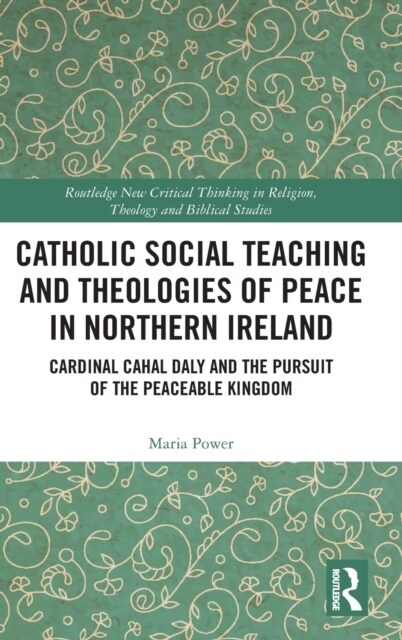 Catholic Social Teaching and Theologies of Peace in Northern Ireland : Cardinal Cahal Daly and the Pursuit of the Peaceable Kingdom (Hardcover)