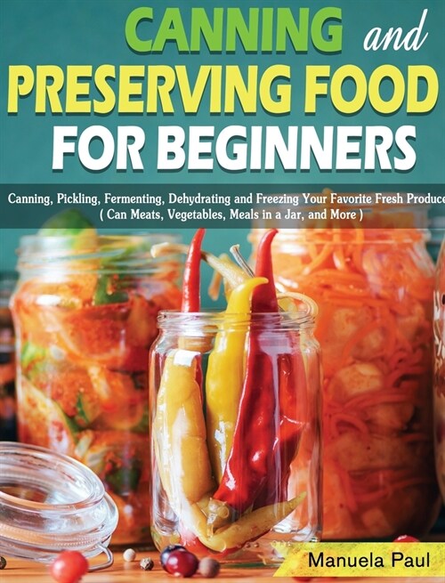 Canning and Preserving Food for Beginners: Canning, Pickling, Fermenting, Dehydrating and Freezing Your Favorite Fresh Produce. ( Can Meats, Vegetable (Hardcover)