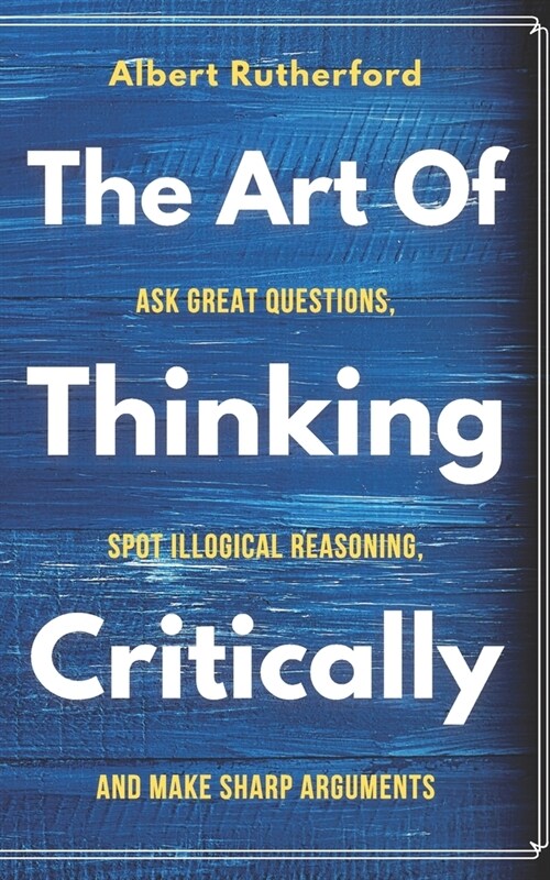 The Art of Thinking Critically: Ask Great Questions, Spot Illogical Reasoning, and Make Sharp Arguments (Paperback)