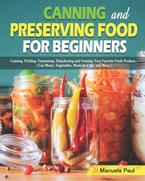 Canning and Preserving Food for Beginners: Canning, Pickling, Fermenting, Dehydrating and Freezing Your Favorite Fresh Produce. ( Can Meats, Vegetable (Paperback)