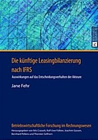 Die Kuenftige Leasingbilanzierung Nach Ifrs: Auswirkungen Auf Das Entscheidungsverhalten Der Akteure (Hardcover)