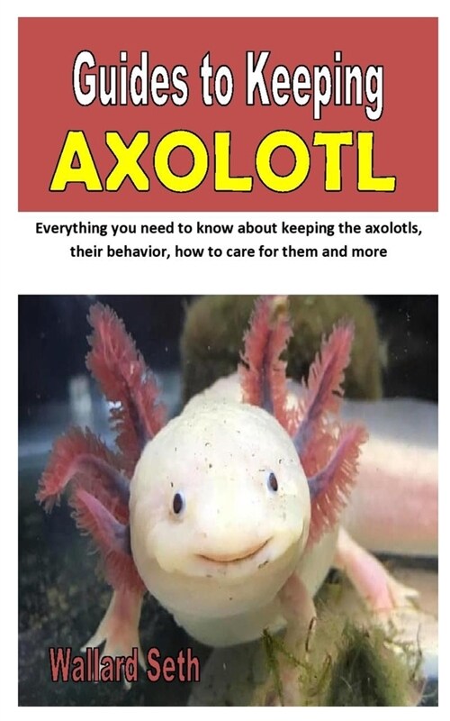 Guides to Keeping Axolotl: Everything you need to know about keeping the axolotls, their behavior, how to care for them and more (Paperback)