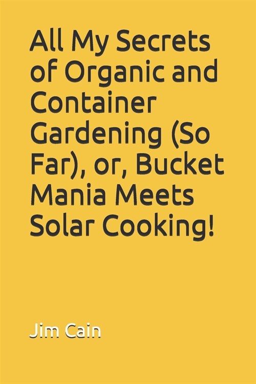 All My Secrets of Organic and Container Gardening (So Far), or, Bucket Mania Meets Solar Cooking! (Paperback)