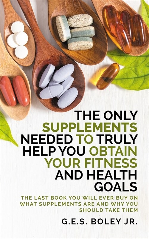 The Only Supplements You Need to Truly Help Achieve Your Fitness and Health Goals: The Last Book You Will Ever Need On What Supplements Are and Why Yo (Paperback)