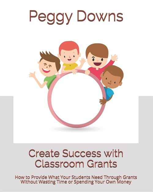 Create Success with Classroom Grants: How to Provide What Your Students Need Through Grants Without Wasting Time or Spending Your Own Money (Paperback)