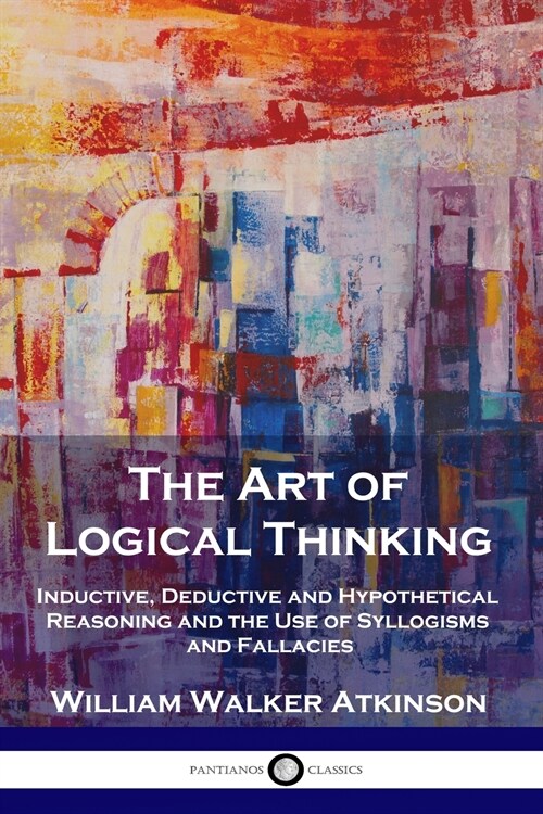 The Art of Logical Thinking: Inductive, Deductive and Hypothetical Reasoning and the Use of Syllogisms and Fallacies (Paperback)