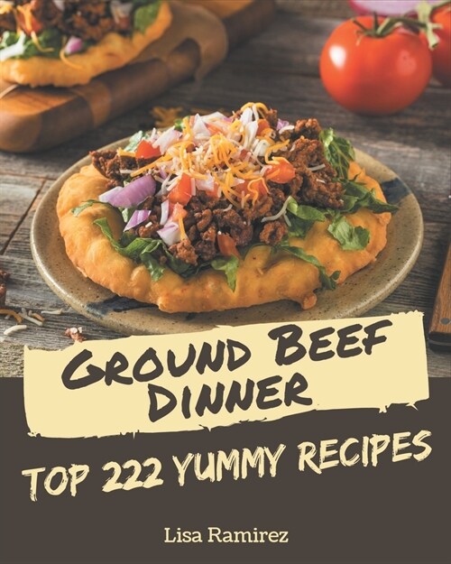 Top 222 Yummy Ground Beef Dinner Recipes: The Yummy Ground Beef Dinner Cookbook for All Things Sweet and Wonderful! (Paperback)