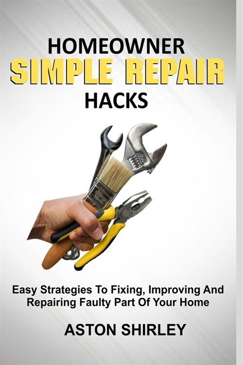 Homeowner Simple Repair Hacks: Easy Strategies To Fixing, Improving And Repairing Faulty Part Of Your Home (Paperback)