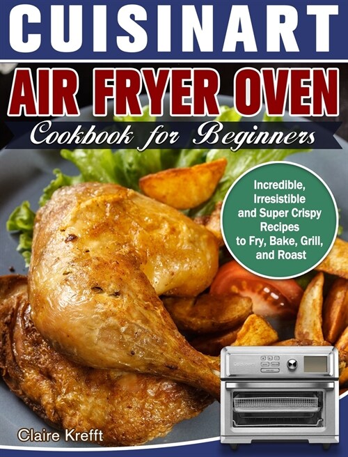 Cuisinart Air Fryer Oven Cookbook for Beginners: Incredible, Irresistible and Super Crispy Recipes to Fry, Bake, Grill, and Roast (Hardcover)