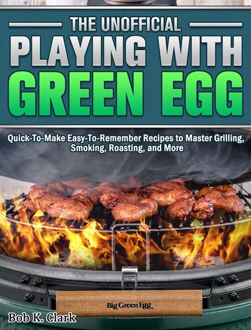 The Unofficial Playing With Big Green Egg: Quick-To-Make Easy-To-Remember Recipes to Master Grilling, Smoking, Roasting, and More (Hardcover)
