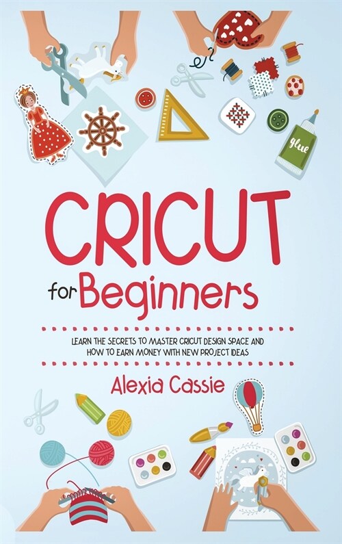 Cricut for Beginners: Learn the Secrets to Master Cricut Design Space and Finally Earning Money with New Project Ideas (Hardcover)