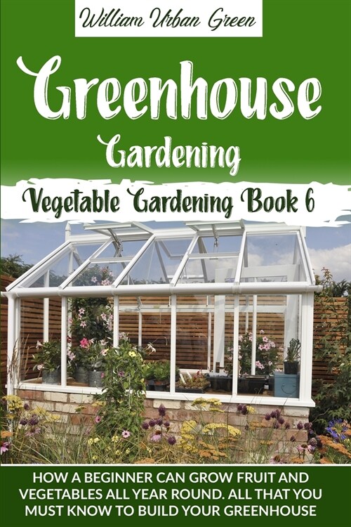 Greenhouse Gardening: How a Beginner Can Grow Fruit and Vegetables all Year ROUND.What You Must Know to Build your Greenhouse (Paperback)