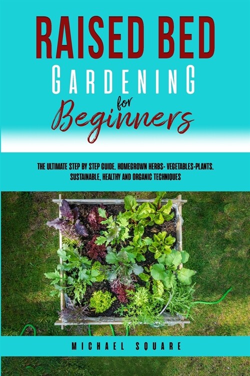 Raised Bed Gardening for Beginners: The Ultimate Step by Step Guide. Homegrown Herbs- Vegetables-Plants. Sustainable, Healthy and Organic Techniques (Paperback)