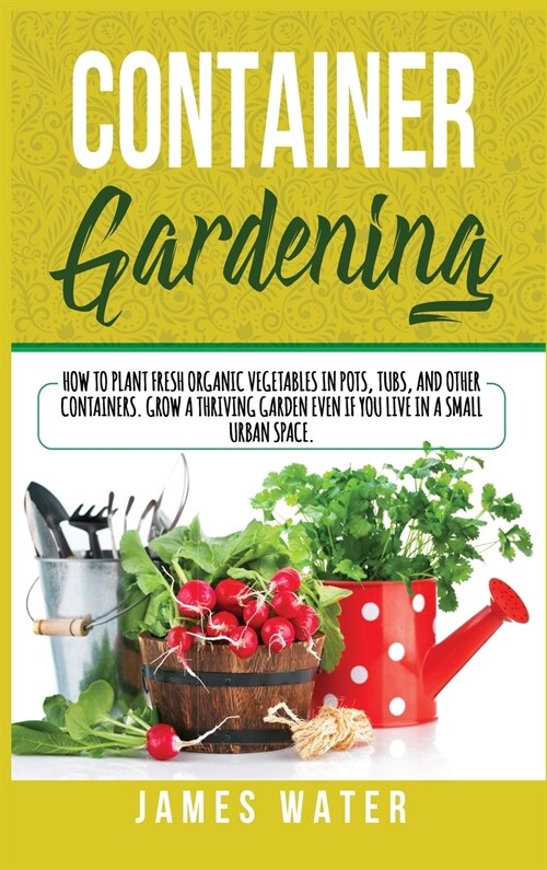 Container Gardening: How to Plant Fresh Organic Vegetables in Pots, Tubs, and Other Containers. Grow a Thriving Garden Even if You Live in (Hardcover)