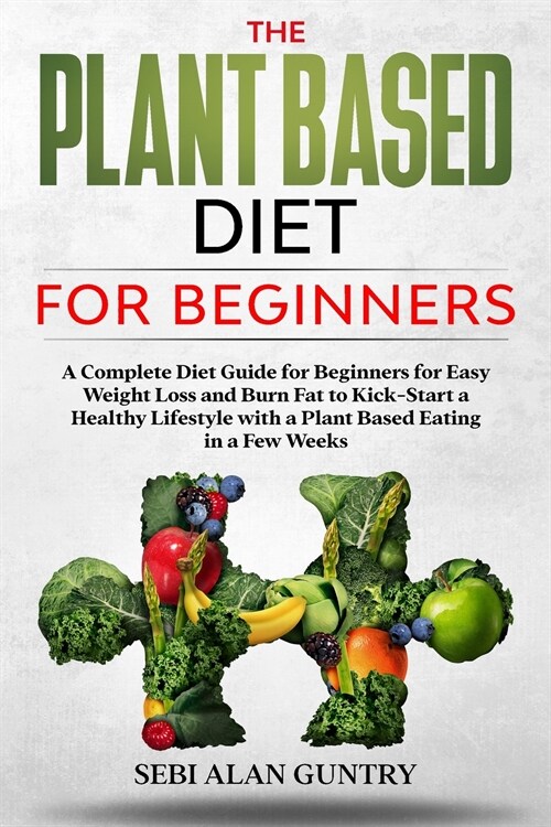 The Plant Based Diet For Beginners: A Complete Diet Guide for Beginners for Easy Weight Loss and Burn Fat to Kick-Start a Healthy Lifestyle with a Pla (Paperback)