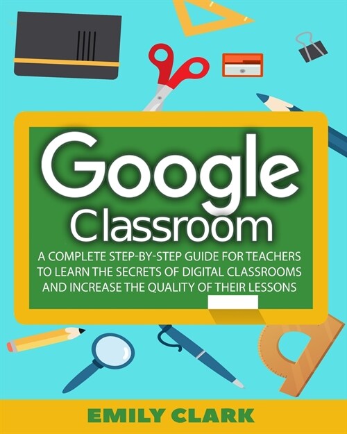 Google Classroom: A Complete Step-by-step Guide for Teachers to Learn the Secrets of Digital Classrooms and Increase the Quality of Thei (Paperback)