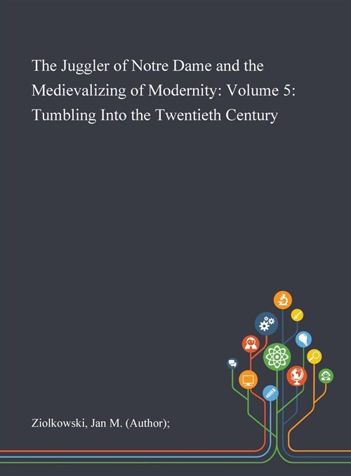 The Juggler of Notre Dame and the Medievalizing of Modernity: Volume 5: Tumbling Into the Twentieth Century (Hardcover)