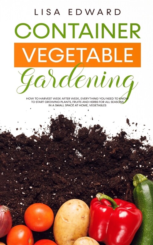 Container Vegetable Gardening: How to Harvest Week After Week, Everything You Need to Know to Start Growing Plants, Fruits and Herbs for All Seasons (Paperback)