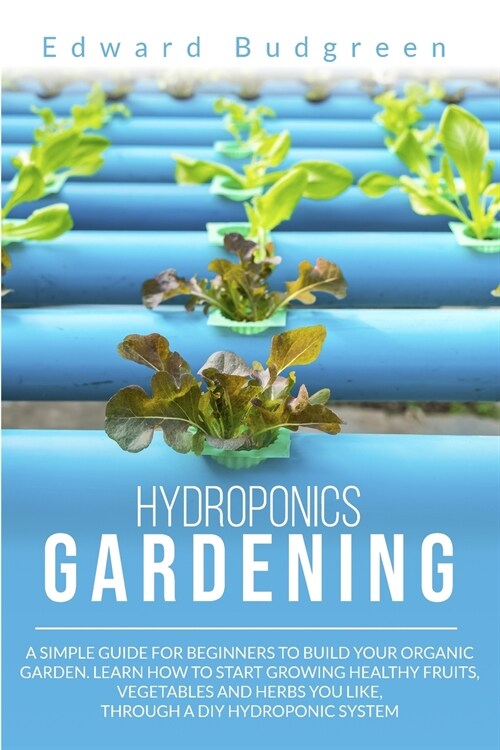 Hydroponics Gardening: A Simple Guide For Beginners To Build Your Organic Garden. Learn How To Start Growing Healthy Fruits, Vegetables And H (Paperback)
