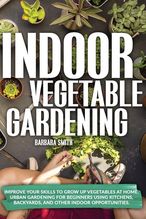 Indoor Vegetable Gardening: Improve your Skills to Grow Up Vegetables. Urban Gardening for Beginners Using Kitchens and Backyards. (Paperback)
