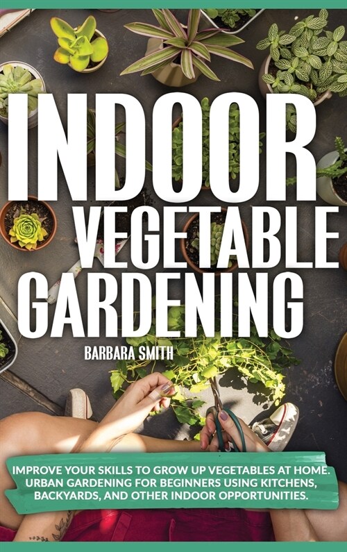 Indoor Vegetable Gardening: Improve your Skills to Grow Up Vegetables at Home. Urban Gardening for Beginners Using Kitchens, and Backyards. (Hardcover)